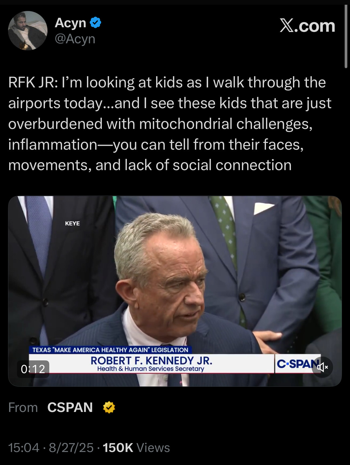 Acyn
@Acyn
X.com
RFK JR: I'm looking at kids as I walk through the airports today...and I see these kids that are just overburdened with mitochondrial challenges, inflammation-you can tell from their faces, movements, and lack of social connection

TEXAS "MAKE AMERICA HEALTHY AGAIN" LEGISLATION
ROBERT F. KENNEDY JR.
Health & Human Services Secretary
0:12
From CSPAN
C-SPANG*
15:04 • 8/27/25