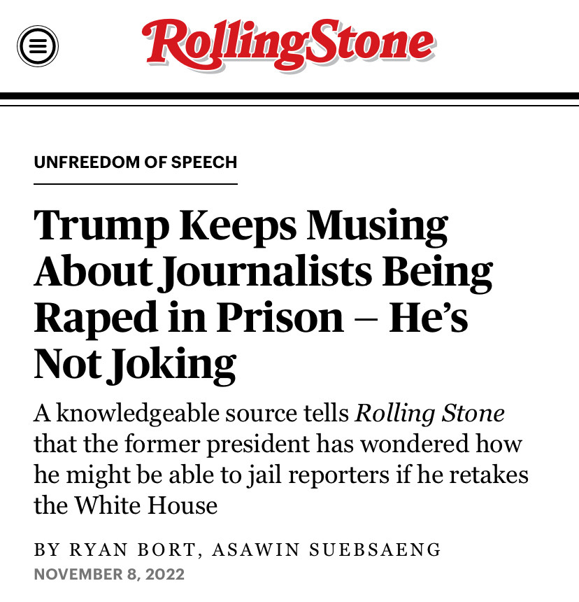 Headline from Rolling Stone:  OF SPEECH
Trump Keeps Musing About Journalists Being Raped in Prison - He's Not Joking
A knowledgeable source tells Rolling Stone that the former president has wondered how he might be able to jail reporters if he retakes the White House
BY RYAN BORT, ASAWIN SUEBSAENG