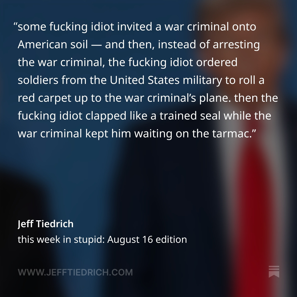 check out this ginormous shitstack of dumb: some fucking idiot invited a war criminal onto American soil — and then, instead of arresting the war criminal, the fucking idiot ordered soldiers from the United States military to roll a red carpet up to the war criminal’s plane.

then the fucking idiot clapped like a trained seal while the war criminal kept him waiting on the tarmac.

and then the fucking idiot invited the war criminal to ride with him in the presidential limo, and off they went on their despot snugglebunny playdate, where nothing got accomplished.

after which, the fucking idiot posed for yet another photo where he looked weak and defeated, while the war criminal grinned like a hyena who’d just enjoyed a great meal.

and finally, when the whole disgraceful debacle was over, the fucking idiot praised himself for hitting it out of the park.

“he said on a scale of 1 to 10, ‘I give today a 10.’ so that’s the president grading what he thought of the meeting.”

how fucking idiotic is that?
