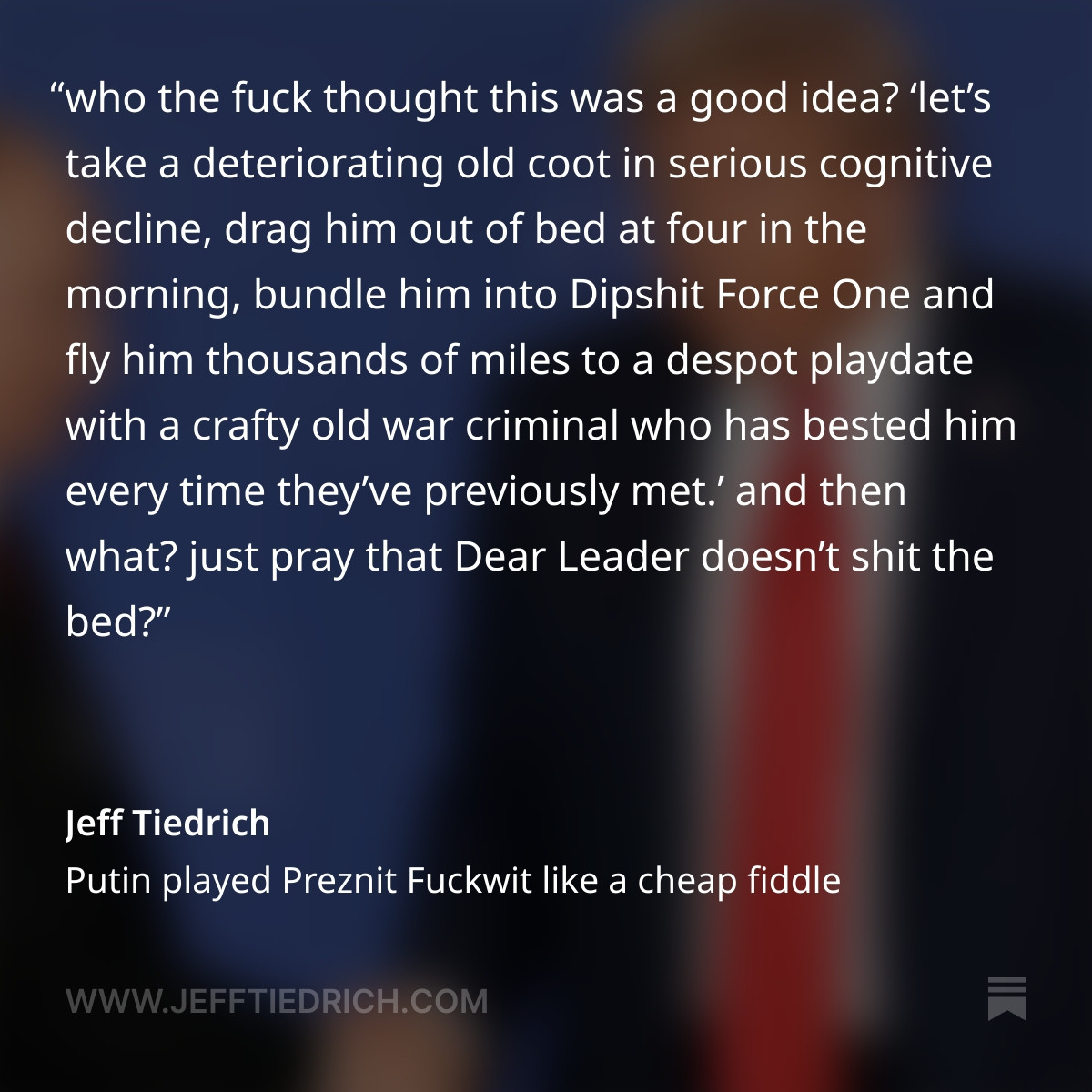 who the fuck thought this was a good idea?

‘let’s take a deteriorating old coot in serious cognitive decline, drag him out of bed at four in the morning, bundle him into Dipshit Force One and fly him thousands of miles to a despot playdate with a crafty old war criminal who has bested him every time they’ve previously met.’

and then what? just pray that Dear Leader doesn’t shit the bed?

yeah, well guess what: all that praying didn’t work. anyone hoping for a show of strength and resolve from America’s Mad King got this instead.

good boy, Donny. another iconic image for the ages, with the guy who walks you like a dog.

for fuck’s sake, Donny, you’re the president of the United States. square your shoulders, stand up straight and look at the camera. don’t slouch in defeat and stare at your feet like some toddler who’s ashamed of having done a boom-boom in his pants.

thank you for your attention to this matter, bro.