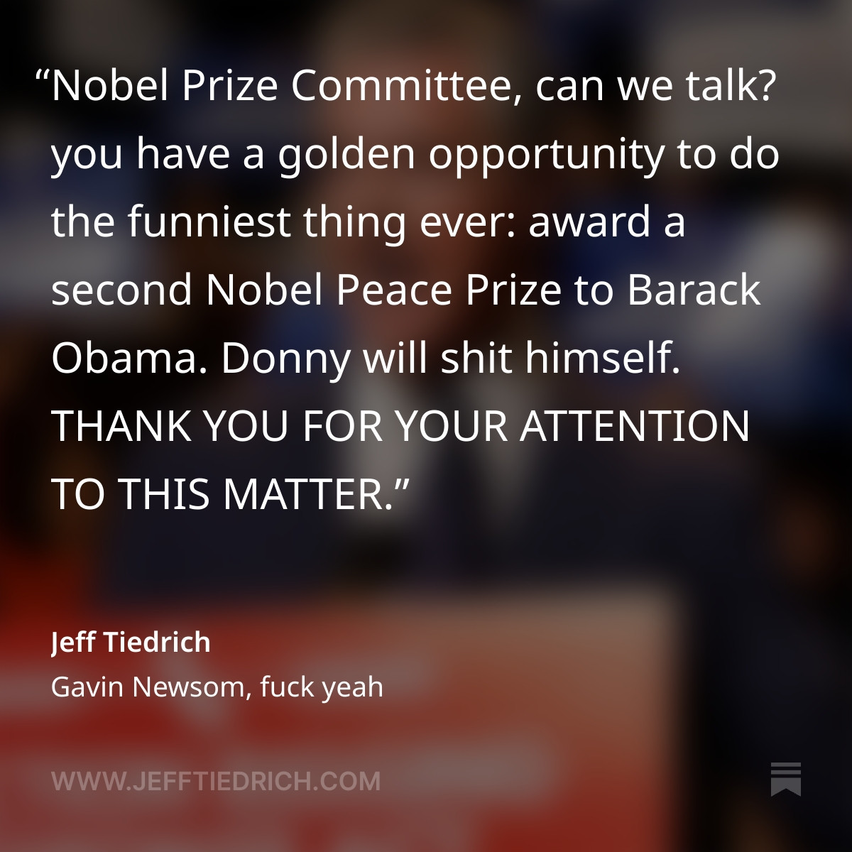 Nobel Prize Committee, can we talk? you have a golden opportunity to do the funniest thing ever: award a second Nobel Peace Prize to Barack Obama. Donny will shit himself.

THANK YOU FOR YOUR ATTENTION TO THIS MATTER.