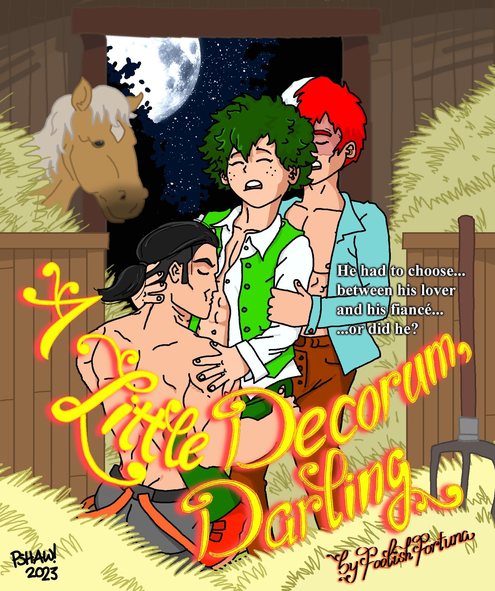 A "Bodice Ripper" (romance novel) style cover featuring stable hand Inasa Yoarashi (long hair tied back, shirtless, his trousers' suspenders hanging loose) kneeling before the young Master Izuku Midoriya (wearing a long sleeved white shirt, a green vest - both unbuttoned - green trousers and red shoes) and kissing his abs.  Izuku has his eyes shut in pleasure, and is holding on to Inasa's  head and shoulder.
Shoto Todoroki (wearing brown trousers, and a blue shirt) is standing behind Izuku, holding him close.
They are standing in a horse stable, and one horse is watching them from the background.
It is night outside, and a full moon shines brightly.
The words "He had to choose... between his lover and his fiancé... or did he?" sit near Shoto's elbow.
The title of the story "A Little Decorum, Darling" and the credit "by FoolishFortuna" sit at the bottom of the page, over the image.