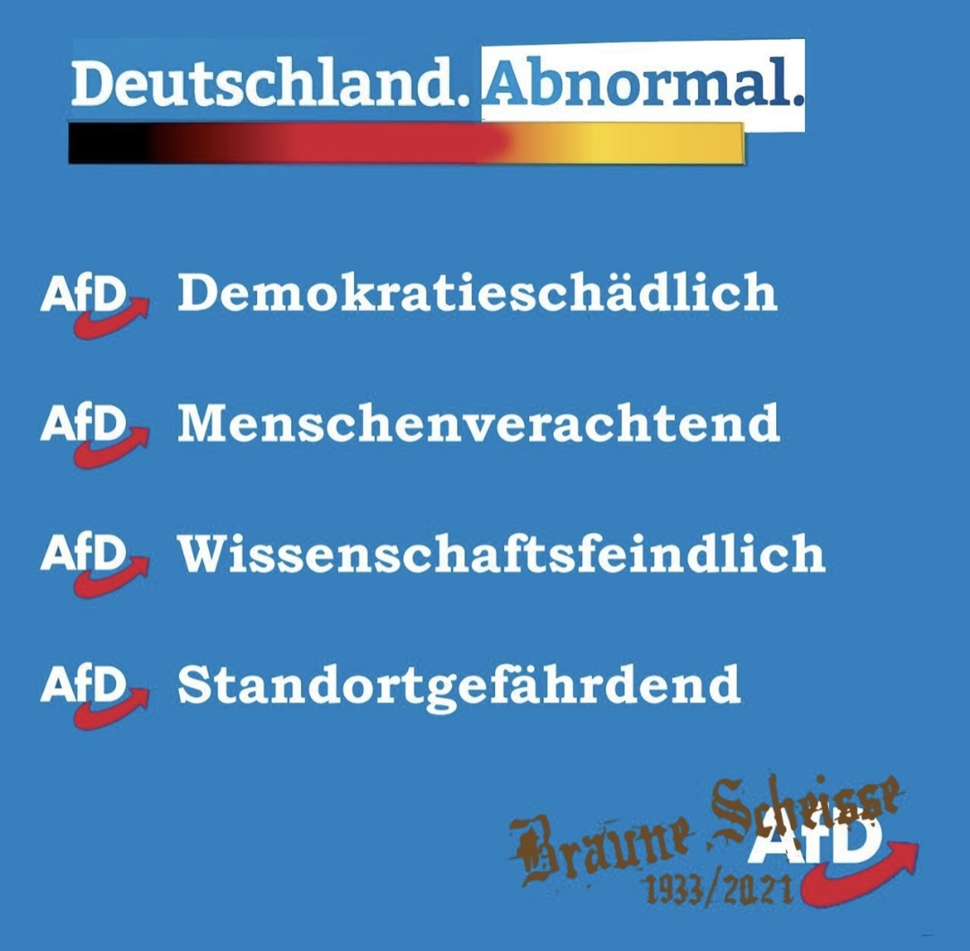 Deutschland. Abnormal.

AfD Demokratieschädlich

AfD Menschenverachtend

AfD Wissenschaftsfeindlich

AfD Standortgefährdend

Braune Scheisse 1933/2021