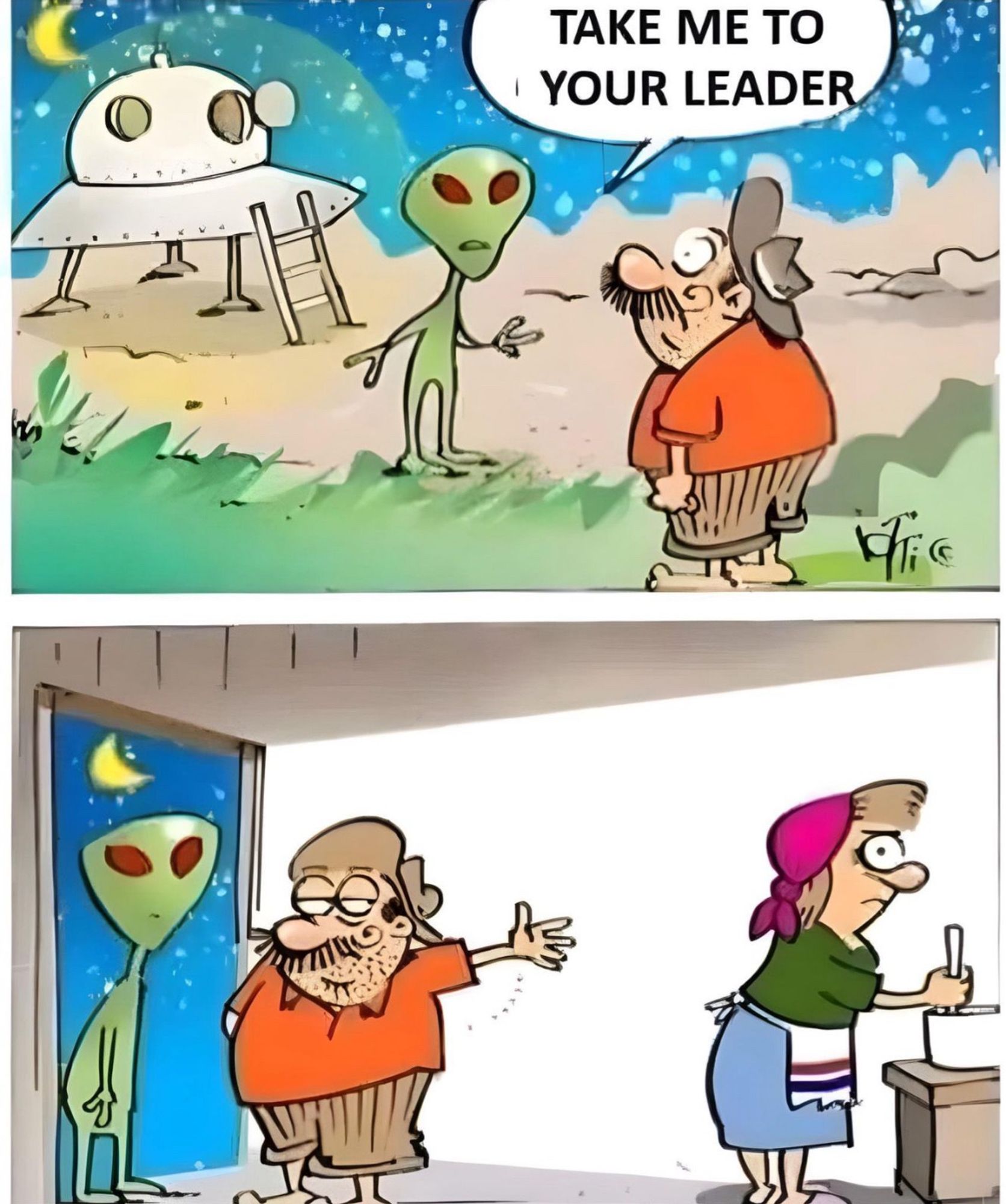 Comic in two panes. 

First pane: green alien stepping off ufo. He asks a perplexed looking man “take me to your leader”

Second pane: alien standing in doorway to house. The man is pointing at his annoyed looking significant other.