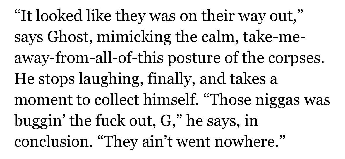 "It looked like they was on their way out," says Ghost, mimicking the calm, take-me-away-from-all-of-this posture of the corpses.
He stops laughing, finally, and takes a moment to collect himself. "Those niggas was buggin' the fuck out, G," he says, in conclusion. "They ain't went nowhere."