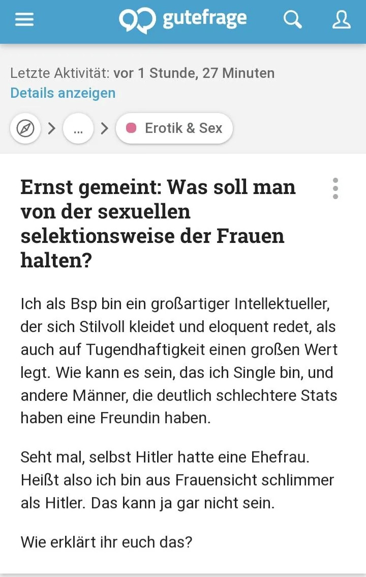 Gute Frage-Post:

Ernst gemeint: Was soll man von der sexuellen selektionsweise der Frauen halten?

Ich als Bsp bin ein großartiger Intellektueller, der sich Stilvoll kleidet und eloquent redet, als auch auf Tugendhaftigkeit einen großen Wert legt. Wie kann es sein, das ich Single bin, und andere Männer, die deutlich schlechtere Stats haben eine Freundin haben.

Seht mal, selbst Hitler hatte eine Ehefrau. Heißt also ich bin aus Frauensicht schlimmer als Hitler. Das kann ja gar nicht sein.

Wie erklärt ihr euch das?