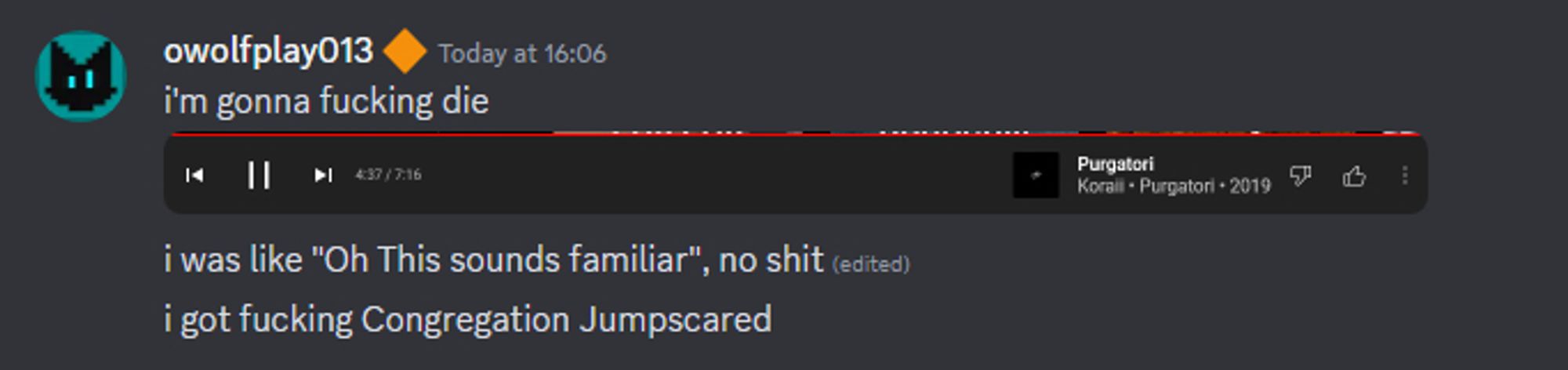 3 discord messages with one image, the image includes the controls UI of Youtube Music with the song "Purgatori by Koraii" from 2019 with the timestamp of 4:37 out of 7:16. The discord messages say "i'm gonna fucking die", "i was like Oh This sounds familiar, no shit", "i got fucking Congregation Jumpscared"