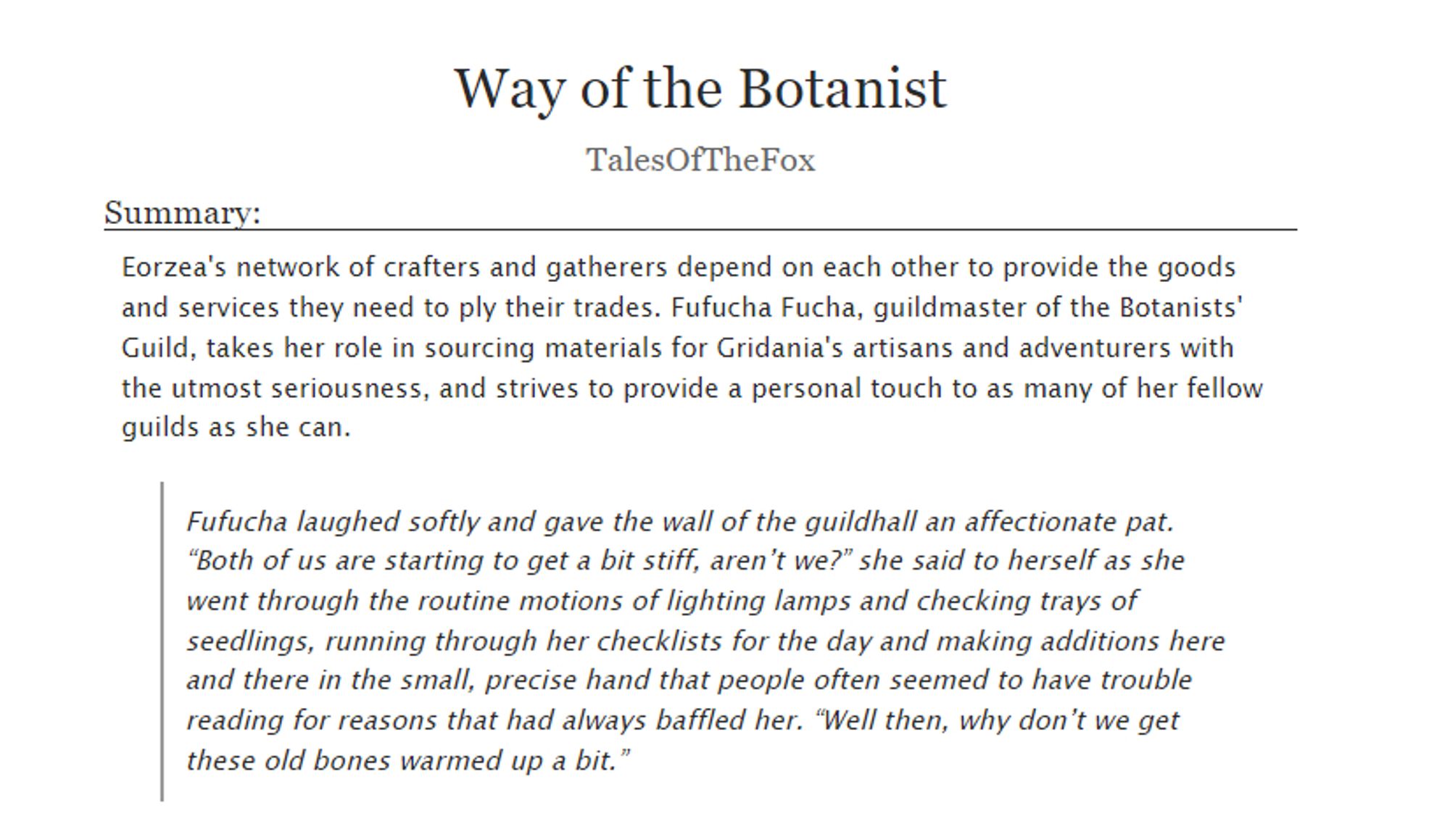 Way of the Botanist
by TalesOfTheFox

Summary:
Eorzea's network of crafters and gatherers depend on each other to provide the goods and services they need to ply their trades. Fufucha Fucha, guildmaster of the Botanists' Guild, takes her role in sourcing materials for Gridania's artisans and adventurers with the utmost seriousness, and strives to provide a personal touch to as many of her fellow guilds as she can.

Quote:
"Fufucha laughed softly and gave the wall of the guildhall an affectionate pat. “Both of us are starting to get a bit stiff, aren’t we?” she said to herself as she went through the routine motions of lighting lamps and checking trays of seedlings, running through her checklists for the day and making additions here and there in the small, precise hand that people often seemed to have trouble reading for reasons that had always baffled her. “Well then, why don’t we get these old bones warmed up a bit.”"