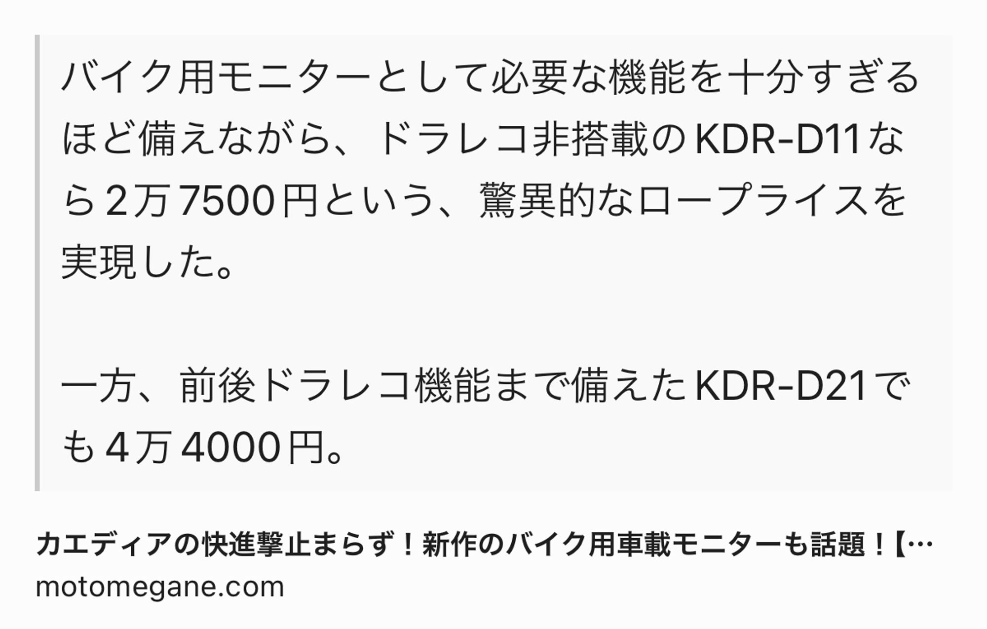 Text Shot: バイク用モニターとして必要な機能を十分すぎるほど備えながら、ドラレコ非搭載のKDR-D11なら2万7500円という、驚異的なロープライスを実現した。

一方、前後ドラレコ機能まで備えたKDR-D21でも4万4000円。