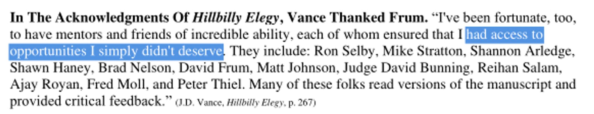 Screenshot of the following text:
In The Acknowledgments Of Hillbilly Elegy, Vance Thanked Frum. “I've been fortunate, too, to have mentors and friends of incredible ability, each of whom ensured that I had access to opportunities I simply didn't deserve. They include: Ron Selby, Mike Stratton, Shannon Arledge, Shawn Haney, Brad Nelson, David Frum, Matt Johnson, Judge David Bunning, Reihan Salam, Ajay Royan, Fred Moll, and Peter Thiel. Many of these folks read versions of the manuscript and provided critical feedback.”