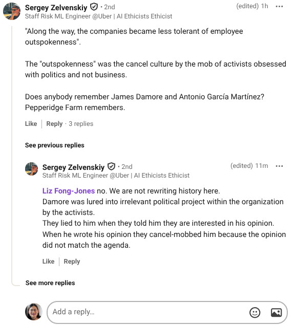 View Sergey Zelvenskiy’s  graphic link
Sergey Zelvenskiy
   • 2nd
Staff Risk ML Engineer @Uber | AI Ethicists Ethicist
(edited)
1h

"Along the way, the companies became less tolerant of employee outspokenness". 

The "outspokenness" was the cancel culture by the mob of activists obsessed with politics and not business.

Does anybody remember James Damore and Antonio García Martínez? 
Pepperidge Farm remembers.

Like

Reply
3 replies
3 Replies on Sergey Zelvenskiy’s comment

See previous replies
View Sergey Zelvenskiy’s  graphic link
Sergey Zelvenskiy
   • 2nd
Staff Risk ML Engineer @Uber | AI Ethicists Ethicist
(edited)
12m

Liz Fong-Jones no. We are not rewriting history here.
Damore was lured into irrelevant political project within the organization by the activists. 
They lied to him when they told him they are interested in his opinion. When he wrote his opinion they cancel-mobbed him because the opinion did not match the agenda.