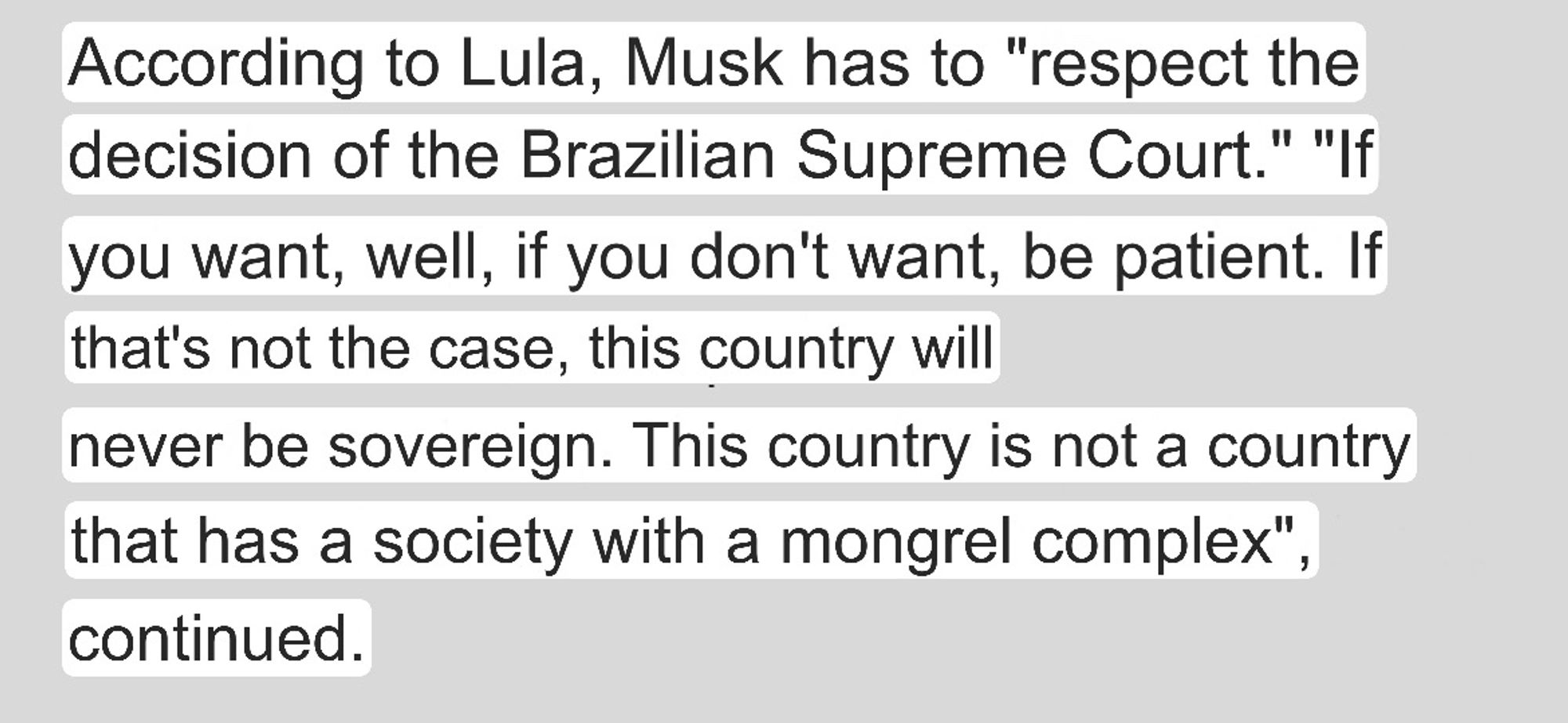 According to Lula, Musk has to "respect the decision of the Brazilian Supreme Court." "If you want, well, if you don't want, be patient. If that's not the case, this country will
never be sovereign. This country is not a country that has a society with a mongrel complex", continued.