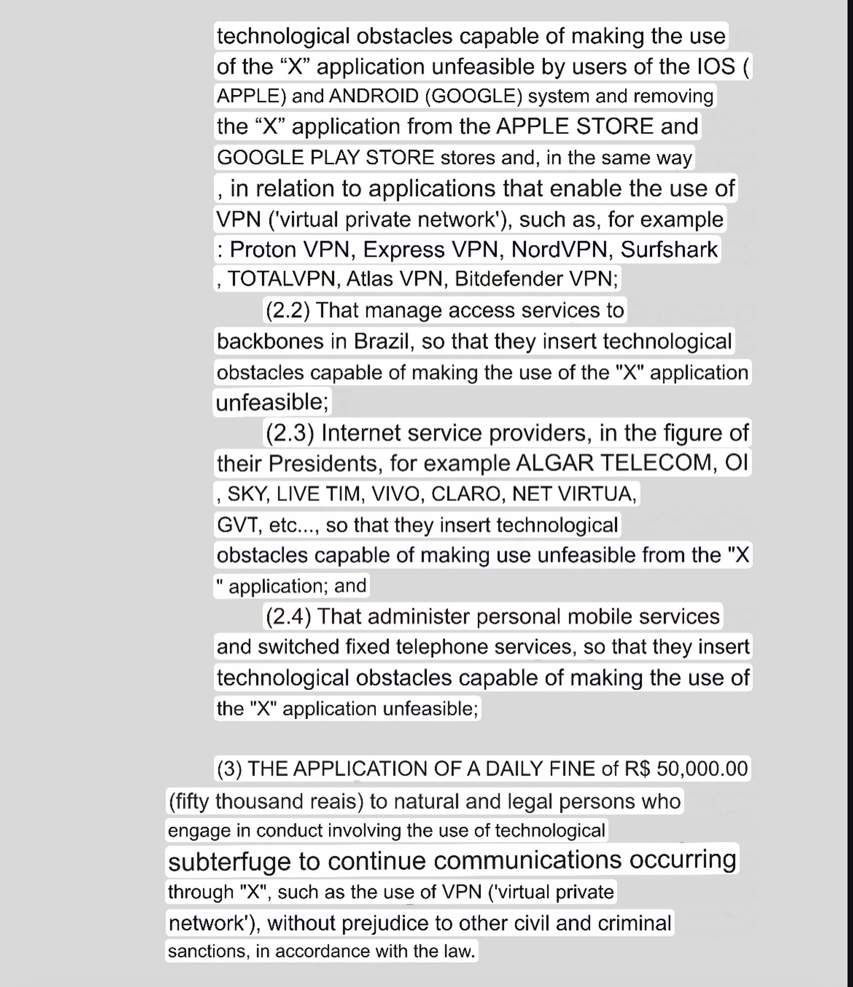 technological obstacles capable of making the use of the "X" application unfeasible by users of the IOS ( APPLE) and ANDROID (GOOGLE) system and removing the "X" application from the APPLE STORE and
GOOGLE PLAY STORE stores and, in the same way in relation to applications that enable the use of VPN ('virtual private network'), such as, for example : Proton VPN, Express VPN, NordVPN, Surfshark , TOTALVPN, Atlas VPN, Bitdefender VPN;
(2.2) That manage access services to
backbones in Brazil, so that they insert technological obstacles capable of making the use of the "X" application unfeasible;
(2.3) Internet service providers, in the figure of their Presidents, for example ALGAR TELECOM, OI SKY, LIVE TIM, VIVO, CLARO, NET VIRTUA, GVT, etc..., so that they insert technological obstacles capable of making use unfeasible from the "X
" application; and
(2.4) That administer personal mobile services and switched fixed telephone services, so that they insert technological obstacles capable of