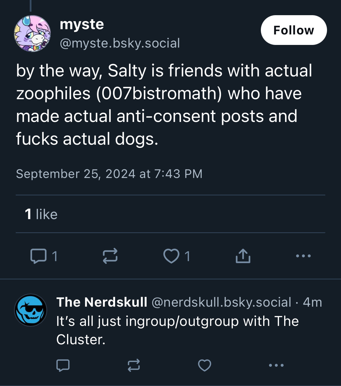 myste
Follow
@myste.bsky.social
by the way, Salty is friends with actual zoophiles (007bistromath) who have made actual anti-consent posts and fucks actual dogs.
September 25, 2024 at 7:43 PM
1 like
1
1
个
...
The Nerdskull @nerdskull.bsky.social • 4m
It's all just ingroup/outgroup with The Cluster.
...