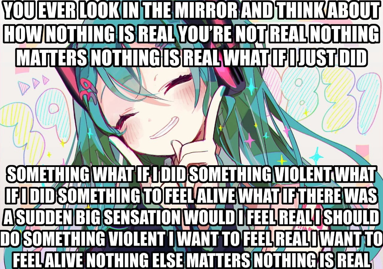 YOU EVER LOOK IN THE MIRROR AND THINK ABOUT HOW NOTHING IS REAL YOU'RE NOT REAL NOTHING MATTERS NOTHING IS REAL WHAT IFIJUSTDID
SOMETHING WHAT IF I DID SOMETHING VIOLENT WHAT FIDID SOMETHING TOFEEL ALIVE WHAT IF THERE WAS A SUDDEN BIG SENSATION WOULD I FEEL REALI SHOULD DO SOMETHING VIOLENT I WANT TO FEEL REALI WANT TO FEELALIVE NOTHING ELSE MATTERS NOTHING IS REAL