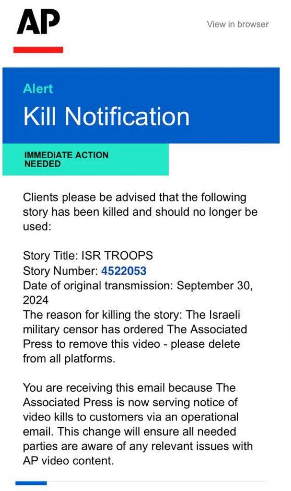 (associated press letterhead)

Alert
Kill Notification
IMMEDIATE ACTION
NEEDED
Clients please be advised that the following story has been killed and should no longer be used:
Story Title: ISR TROOPS
Story Number: 4522053
Date of original transmission: September 30,
2024
The reason for killing the story: The Israeli military censor has ordered The Associated Press to remove this video - please delete from all platforms.
You are receiving this email because The Associated Press is now serving notice of video kills to customers via an operational email. This change will ensure all needed parties are aware of any relevant issues with AP video content.