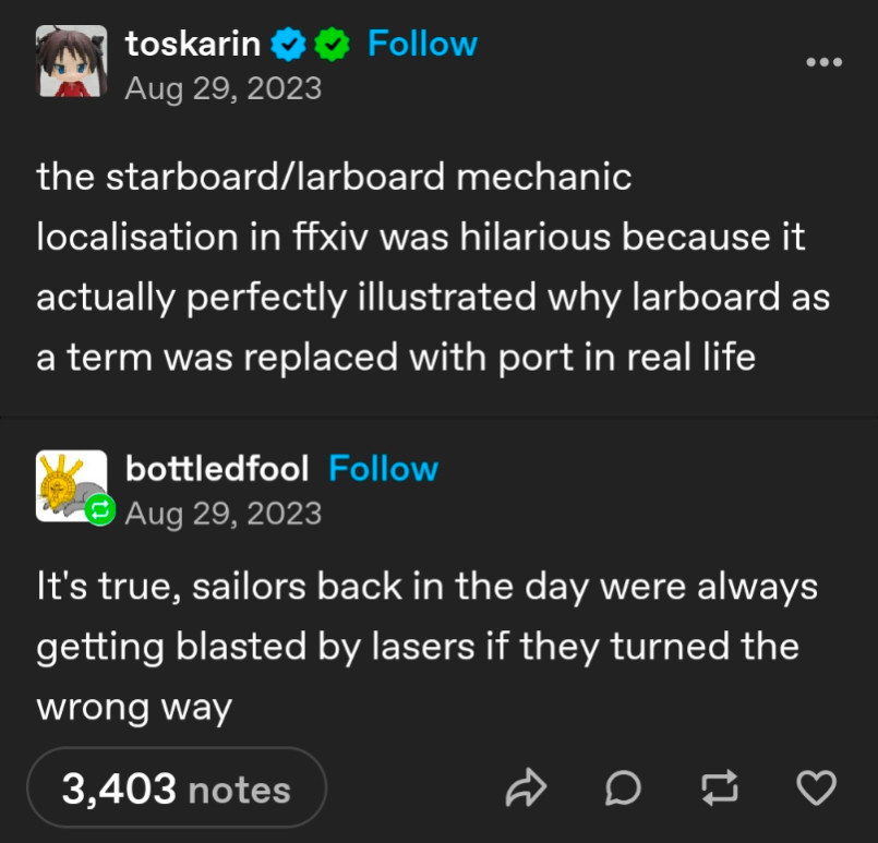 Tumblr user toskarin: the starboard/larboard mechanic localisation in ffxiv was hilarious because it actually perfectly illustrated why larboard as a term was replaced with port in real life
Tumblr user bottledfool: It's true, sailors back in the day were always getting blasted by lasers if they turned the wrong way