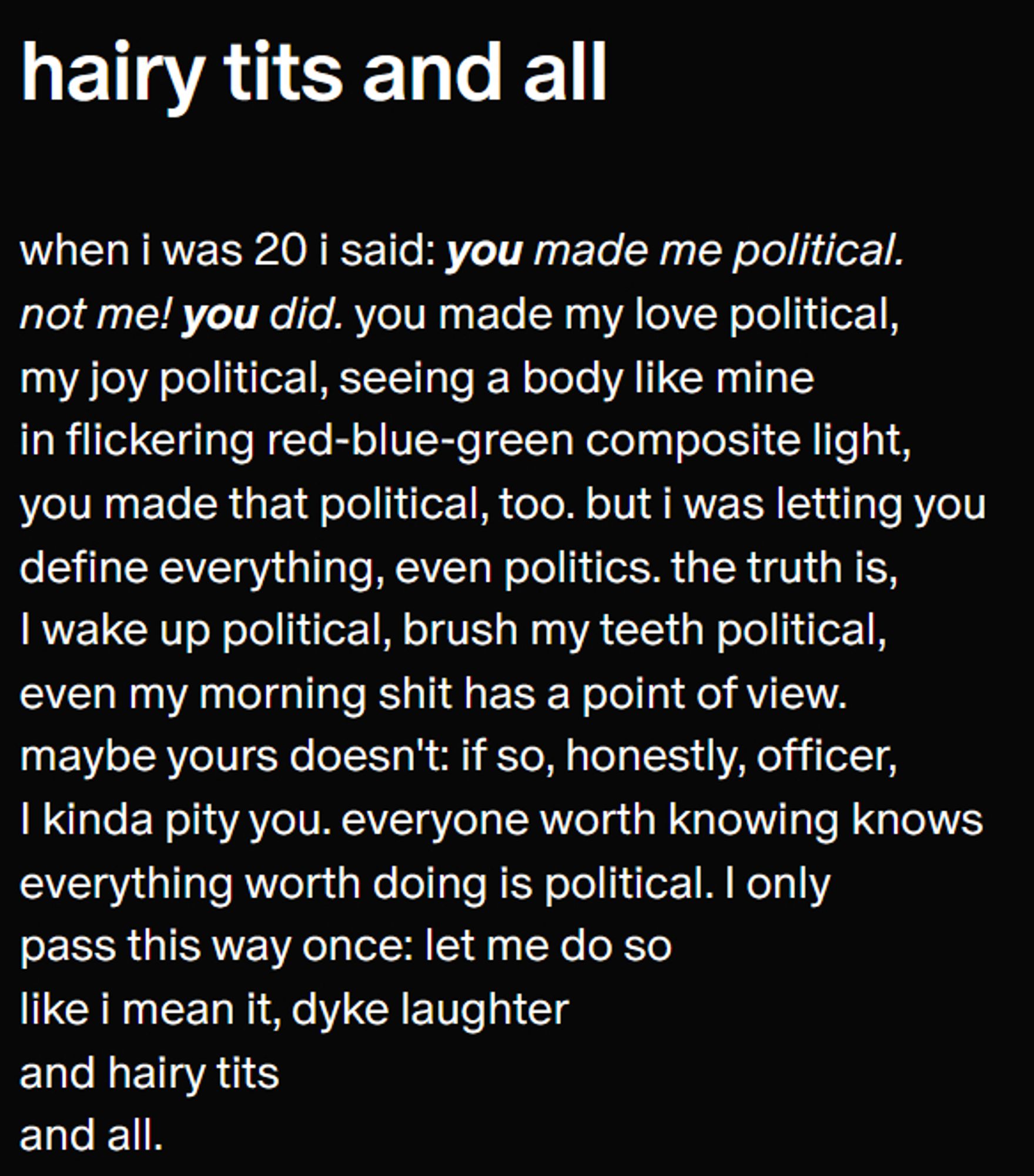 hairy tits and all

July 1

when i was 20 i said: you made me political.
not me! you did. you made my love political,
my joy political, seeing a body like mine
in flickering red-blue-green composite light,
you made that political, too. but i was letting you
define everything, even politics. the truth is, 
I wake up political, brush my teeth political, 
even my morning shit has a point of view.
maybe yours doesn't: if so, honestly, officer,
I kinda pity you. everyone worth knowing knows
everything worth doing is political. I only
pass this way once: let me do so
like i mean it, dyke laughter 
and hairy tits 
and all.