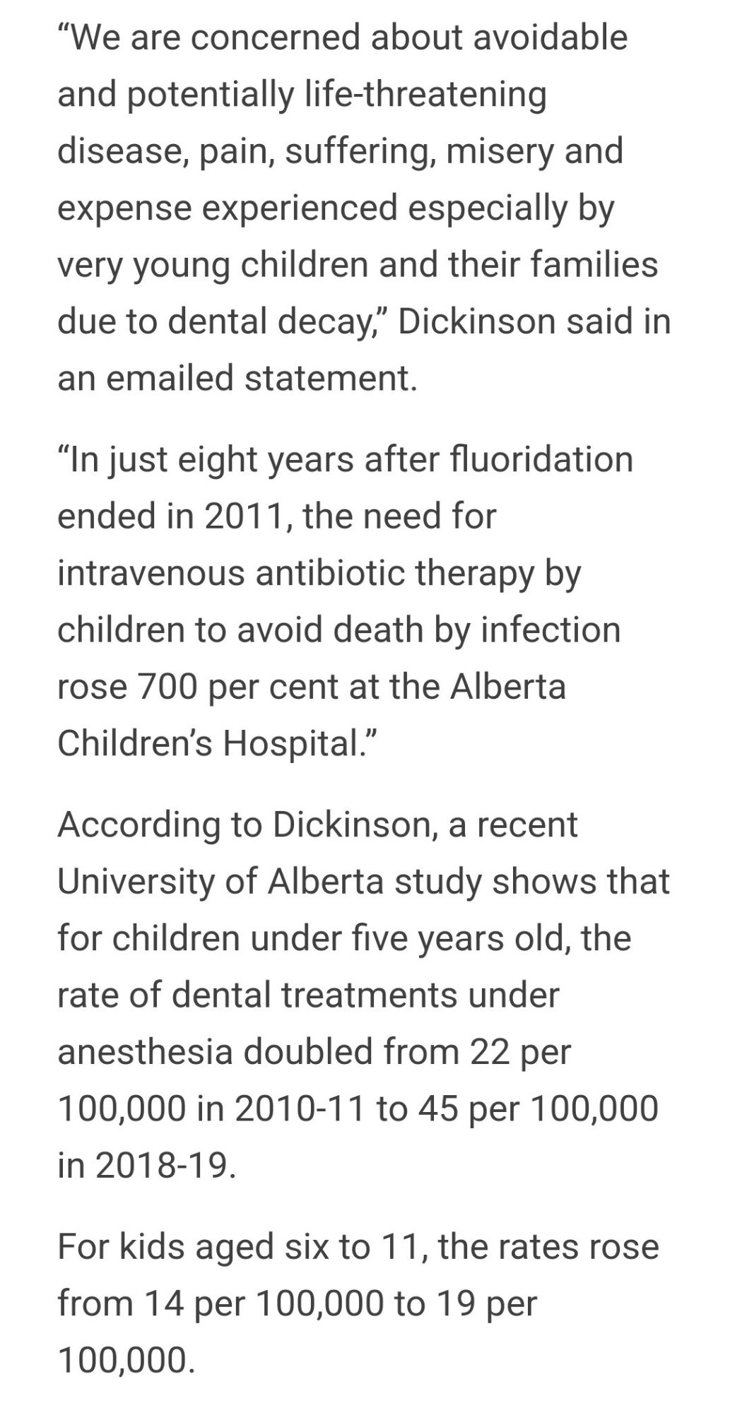 4:26 57°

92%

"We are concerned about avoidable and potentially life-threatening disease, pain, suffering, misery and expense experienced especially by very young children and their families due to dental decay," Dickinson said in an emailed statement.

"In just eight years after fluoridation ended in 2011, the need for intravenous antibiotic therapy by children to avoid death by infection rose 700 per cent at the Alberta Children's Hospital."

According to Dickinson, a recent University of Alberta study shows that for children under five years old, the rate of dental treatments under anesthesia doubled from 22 per 100,000 in 2010-11 to 45 per 100,000 in 2018-19.

For kids aged six to 11, the rates rose from 14 per 100,000 to 19 per 100,000.