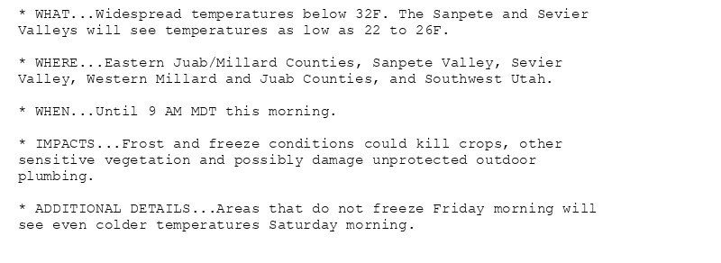 * WHAT...Widespread temperatures below 32F. The Sanpete and Sevier
Valleys will see temperatures as low as 22 to 26F.

* WHERE...Eastern Juab/Millard Counties, Sanpete Valley, Sevier
Valley, Western Millard and Juab Counties, and Southwest Utah.

* WHEN...Until 9 AM MDT this morning.

* IMPACTS...Frost and freeze conditions could kill crops, other
sensitive vegetation and possibly damage unprotected outdoor
plumbing.

* ADDITIONAL DETAILS...Areas that do not freeze Friday morning will
see even colder temperatures Saturday morning.