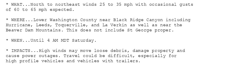 * WHAT...North to northeast winds 25 to 35 mph with occasional gusts
of 60 to 65 mph expected.

* WHERE...Lower Washington County near Black Ridge Canyon including
Hurricane, Leeds, Toquerville, and La Verkin as well as near the
Beaver Dam Mountains. This does not include St George proper.

* WHEN...Until 4 AM MDT Saturday.

* IMPACTS...High winds may move loose debris, damage property and
cause power outages. Travel could be difficult, especially for
high profile vehicles and vehicles with trailers.