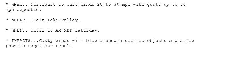 * WHAT...Northeast to east winds 20 to 30 mph with gusts up to 50
mph expected.

* WHERE...Salt Lake Valley.

* WHEN...Until 10 AM MDT Saturday.

* IMPACTS...Gusty winds will blow around unsecured objects and a few
power outages may result.