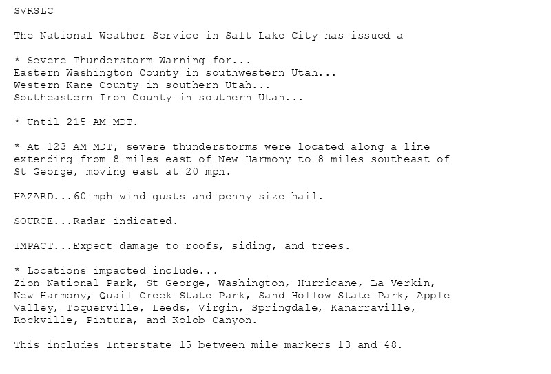 SVRSLC

The National Weather Service in Salt Lake City has issued a

* Severe Thunderstorm Warning for...
Eastern Washington County in southwestern Utah...
Western Kane County in southern Utah...
Southeastern Iron County in southern Utah...

* Until 215 AM MDT.

* At 123 AM MDT, severe thunderstorms were located along a line
extending from 8 miles east of New Harmony to 8 miles southeast of
St George, moving east at 20 mph.

HAZARD...60 mph wind gusts and penny size hail.

SOURCE...Radar indicated.

IMPACT...Expect damage to roofs, siding, and trees.

* Locations impacted include...
Zion National Park, St George, Washington, Hurricane, La Verkin,
New Harmony, Quail Creek State Park, Sand Hollow State Park, Apple
Valley, Toquerville, Leeds, Virgin, Springdale, Kanarraville,
Rockville, Pintura, and Kolob Canyon.

This includes Interstate 15 between mile markers 13 and 48.