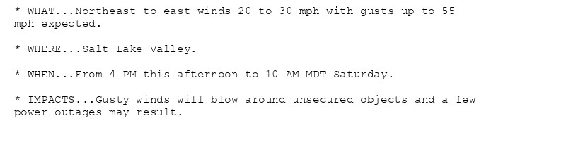 * WHAT...Northeast to east winds 20 to 30 mph with gusts up to 55
mph expected.

* WHERE...Salt Lake Valley.

* WHEN...From 4 PM this afternoon to 10 AM MDT Saturday.

* IMPACTS...Gusty winds will blow around unsecured objects and a few
power outages may result.