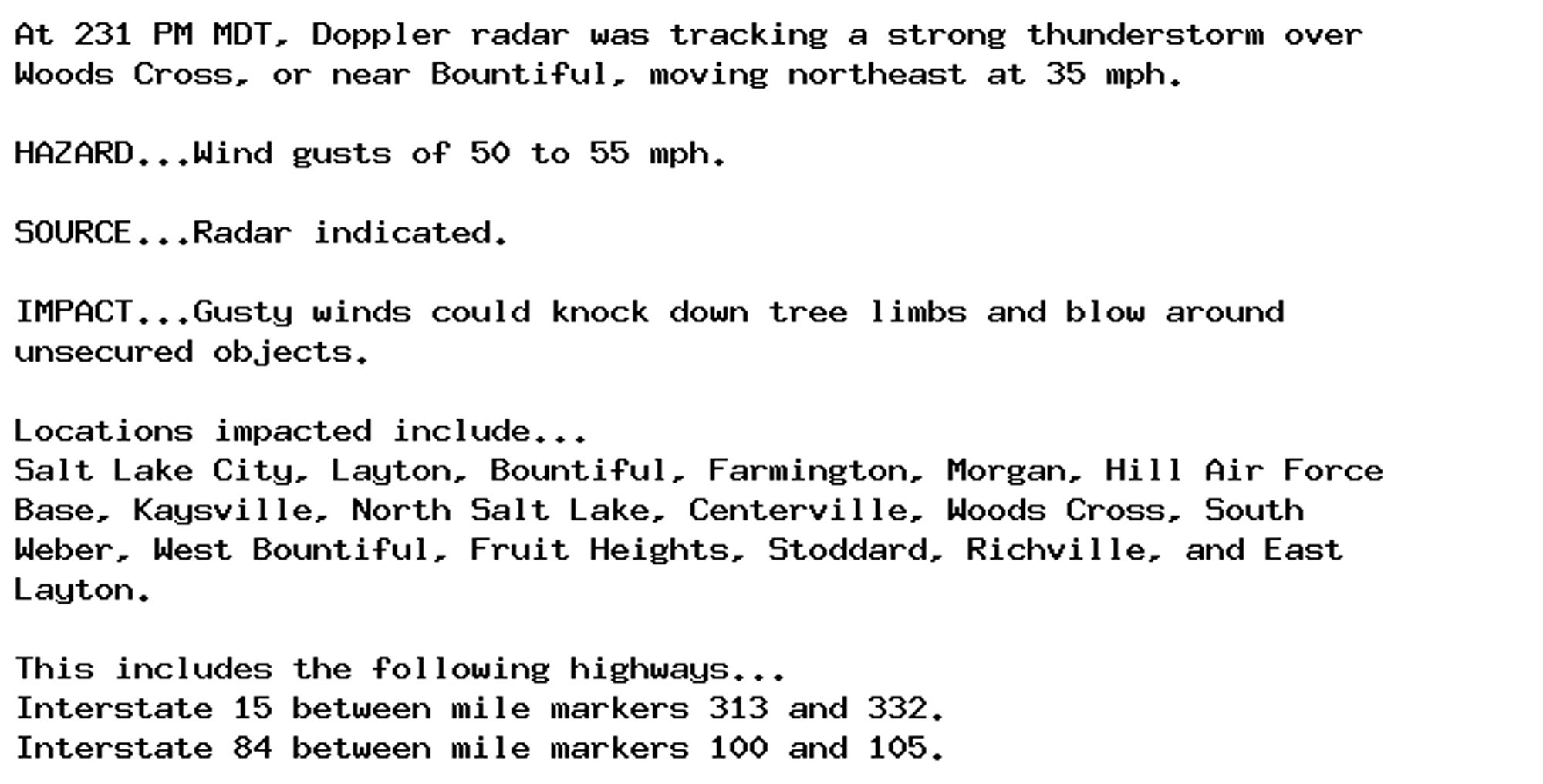 At 231 PM MDT, Doppler radar was tracking a strong thunderstorm over
Woods Cross, or near Bountiful, moving northeast at 35 mph.

HAZARD...Wind gusts of 50 to 55 mph.

SOURCE...Radar indicated.

IMPACT...Gusty winds could knock down tree limbs and blow around
unsecured objects.

Locations impacted include...
Salt Lake City, Layton, Bountiful, Farmington, Morgan, Hill Air Force
Base, Kaysville, North Salt Lake, Centerville, Woods Cross, South
Weber, West Bountiful, Fruit Heights, Stoddard, Richville, and East
Layton.

This includes the following highways...
Interstate 15 between mile markers 313 and 332.
Interstate 84 between mile markers 100 and 105.