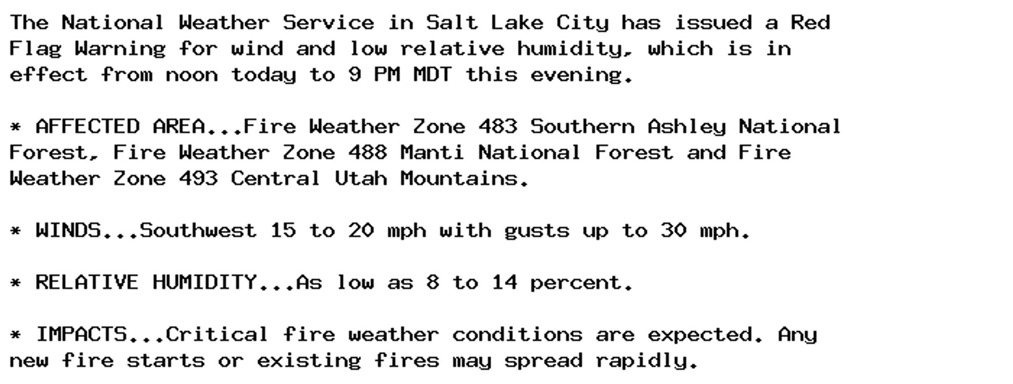 The National Weather Service in Salt Lake City has issued a Red
Flag Warning for wind and low relative humidity, which is in
effect from noon today to 9 PM MDT this evening.

* AFFECTED AREA...Fire Weather Zone 483 Southern Ashley National
Forest, Fire Weather Zone 488 Manti National Forest and Fire
Weather Zone 493 Central Utah Mountains.

* WINDS...Southwest 15 to 20 mph with gusts up to 30 mph.

* RELATIVE HUMIDITY...As low as 8 to 14 percent.

* IMPACTS...Critical fire weather conditions are expected. Any
new fire starts or existing fires may spread rapidly.