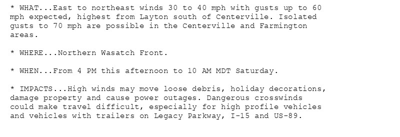 * WHAT...East to northeast winds 30 to 40 mph with gusts up to 60
mph expected, highest from Layton south of Centerville. Isolated
gusts to 70 mph are possible in the Centerville and Farmington
areas.

* WHERE...Northern Wasatch Front.

* WHEN...From 4 PM this afternoon to 10 AM MDT Saturday.

* IMPACTS...High winds may move loose debris, holiday decorations,
damage property and cause power outages. Dangerous crosswinds
could make travel difficult, especially for high profile vehicles
and vehicles with trailers on Legacy Parkway, I-15 and US-89.