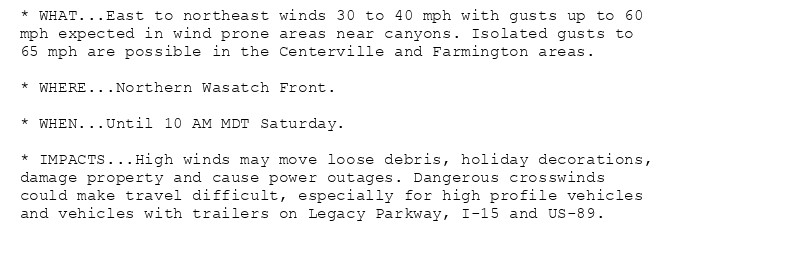 * WHAT...East to northeast winds 30 to 40 mph with gusts up to 60
mph expected in wind prone areas near canyons. Isolated gusts to
65 mph are possible in the Centerville and Farmington areas.

* WHERE...Northern Wasatch Front.

* WHEN...Until 10 AM MDT Saturday.

* IMPACTS...High winds may move loose debris, holiday decorations,
damage property and cause power outages. Dangerous crosswinds
could make travel difficult, especially for high profile vehicles
and vehicles with trailers on Legacy Parkway, I-15 and US-89.