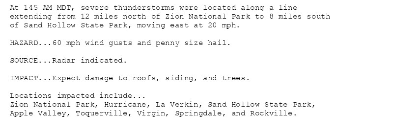 At 145 AM MDT, severe thunderstorms were located along a line
extending from 12 miles north of Zion National Park to 8 miles south
of Sand Hollow State Park, moving east at 20 mph.

HAZARD...60 mph wind gusts and penny size hail.

SOURCE...Radar indicated.

IMPACT...Expect damage to roofs, siding, and trees.

Locations impacted include...
Zion National Park, Hurricane, La Verkin, Sand Hollow State Park,
Apple Valley, Toquerville, Virgin, Springdale, and Rockville.