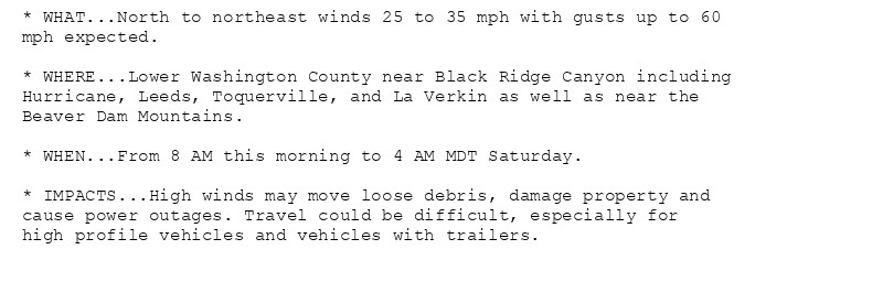 * WHAT...North to northeast winds 25 to 35 mph with gusts up to 60
mph expected.

* WHERE...Lower Washington County near Black Ridge Canyon including
Hurricane, Leeds, Toquerville, and La Verkin as well as near the
Beaver Dam Mountains.

* WHEN...From 8 AM this morning to 4 AM MDT Saturday.

* IMPACTS...High winds may move loose debris, damage property and
cause power outages. Travel could be difficult, especially for
high profile vehicles and vehicles with trailers.