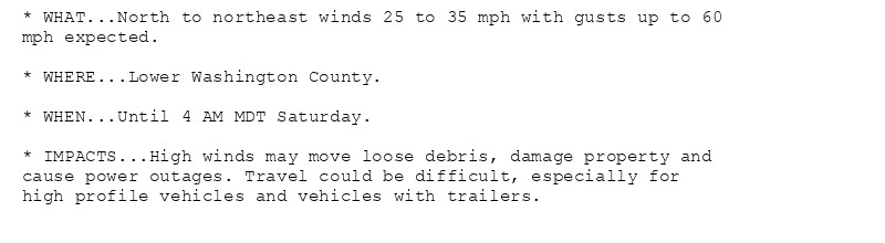 * WHAT...North to northeast winds 25 to 35 mph with gusts up to 60
mph expected.

* WHERE...Lower Washington County.

* WHEN...Until 4 AM MDT Saturday.

* IMPACTS...High winds may move loose debris, damage property and
cause power outages. Travel could be difficult, especially for
high profile vehicles and vehicles with trailers.