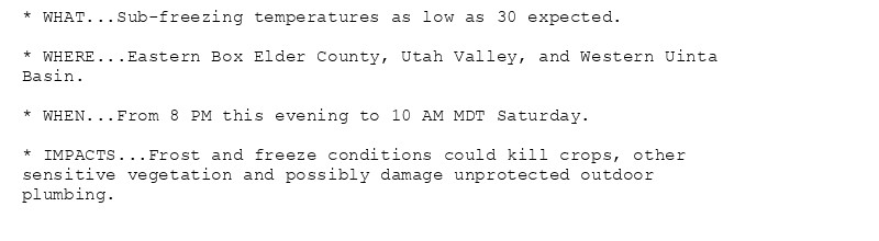 * WHAT...Sub-freezing temperatures as low as 30 expected.

* WHERE...Eastern Box Elder County, Utah Valley, and Western Uinta
Basin.

* WHEN...From 8 PM this evening to 10 AM MDT Saturday.

* IMPACTS...Frost and freeze conditions could kill crops, other
sensitive vegetation and possibly damage unprotected outdoor
plumbing.