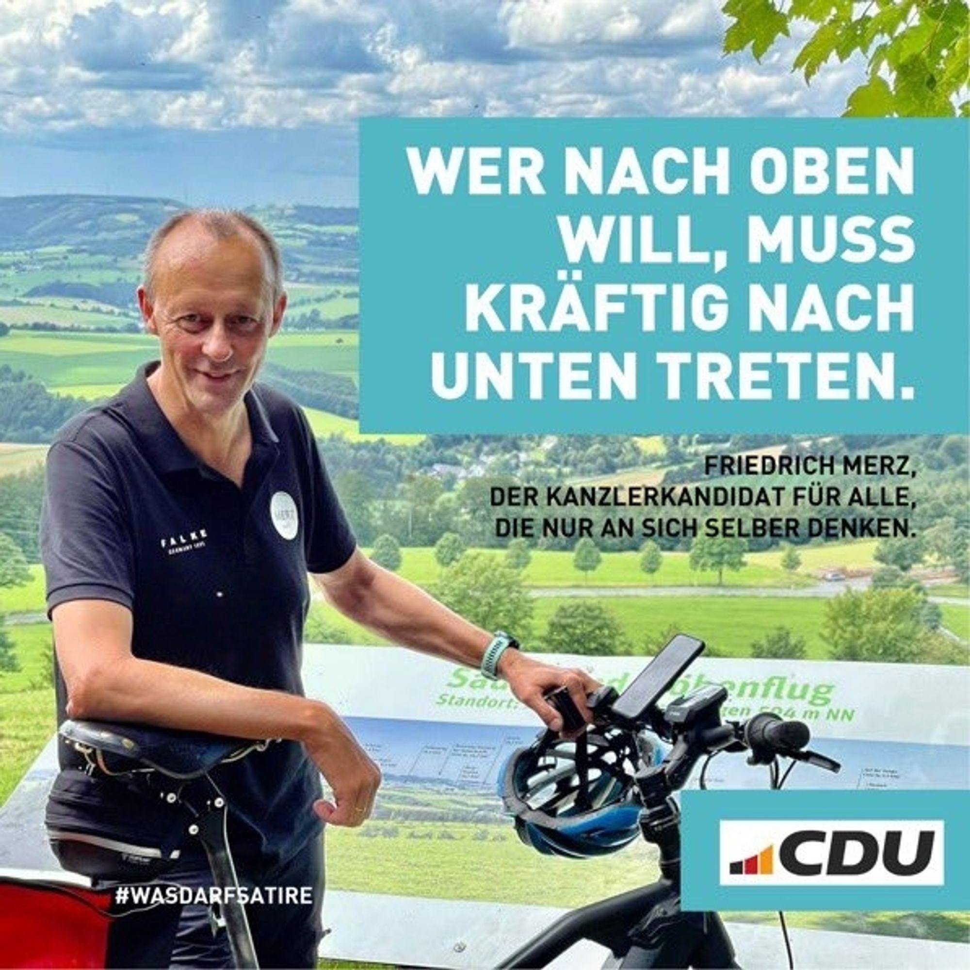 Friedrich Merz steht am Fahrrad, an der Lenkstange ist der Schutzhelm, neben ihm eine Naturlandschaft. Dazu steht:

WER NACH OBEN WILL, MUSS KRÄFTIG NACH UNTEN TRETEN.

FRIEDRICH MERZ,  DER KANZLERKANDIDAT FÜR ALLE, DIE NUR AN SICH SELBER DENKEN. 

"CDU"


#WASDARFSATIRE