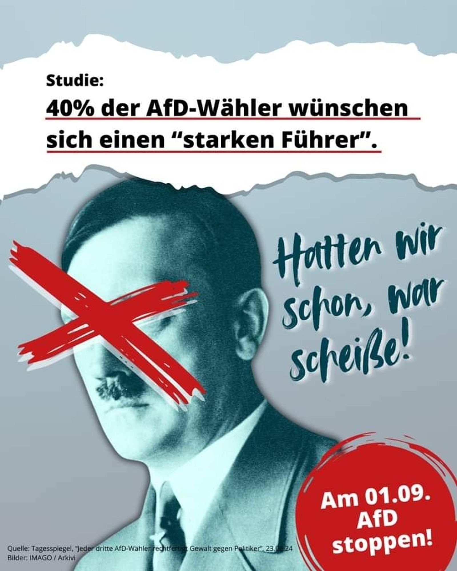 Das Bild von Adolf Hitler, das Gesicht ist rot durchgestrichen. Ganz oben steht auf weissen Hintergrund: 

Studie: 

40% der AfD-Wähler wünschen sich einen "starken Führer ".

In der Mitte steht: Hatten wir schon,  war scheiße!

Rechts unten steht im kreisrunden roten Hintergrund:

Am 01.09. AfD stoppen!

(Quelle "Tagesspiegel ")