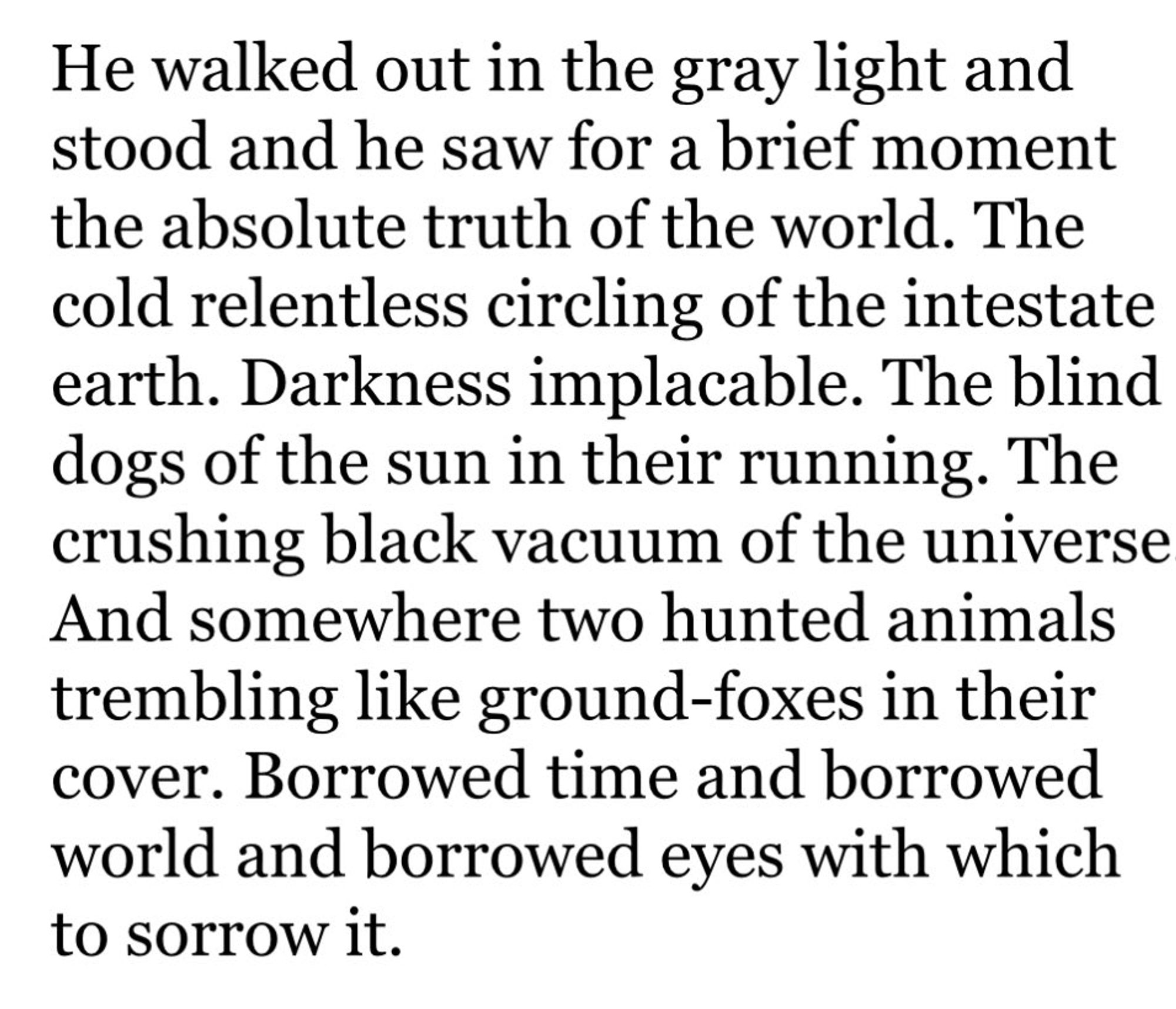 He walked out in the gray light and stood and he saw for a brief moment the absolute truth of the world. The cold relentless circling of the intestate earth. Darkness implacable. The blind dogs of the sun in their running. The crushing black vacuum or the universe. And somewhere two hunted animals trembling like ground-foxes in their cover. Borrowed time and borrowed world and borrowed eyes with which to sorrow it.