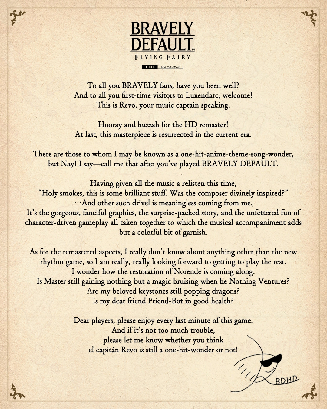 A letter from Bravely Default's composer, Revo:  To all you BRAVELY fans, have you been well? And to all of you first-time visitors to Luxendarc, welcome! This is Revo, your music captain speaking!  Hooray and huzzah for the HD Remaster! At last, this masterpiece is resurrected in the current era.  There are those whom I may be known as a one-hit-anime-theme-song-wonder, but Nay! I say---call me that after you've played BRAVELY DEFAULT.  Having given all the music a relisten this time, Holy smokes, this is some brilliant stuff. Was the composer divinely inspired? ...And another such drivel is meaningless from me. It's the gorgeous, fanciful graphics, the surprise-packed story, and the unfettered fun of character-driven gameplay all taken together to which the musical accompaniment adds but a colorful bit of garnish.  As for the remastered aspects, I really don't know anything other than the new rhythm game, so I am really, really looking forward to getting to play the rest. I wonder how the restoration of Norende is coming along. Is Master still gaining nothing but a magic bruising when he Nothing Ventures? Are my beloved keystones still popping dragons? Is my dear friend Friend-Bot in good health?  Dear players, please enjoy every last minute of this game. And if it's not too much trouble, please let me know whether you think el capitán Revo is still a one-hit-wonder or not! Signed, Revo BDHD