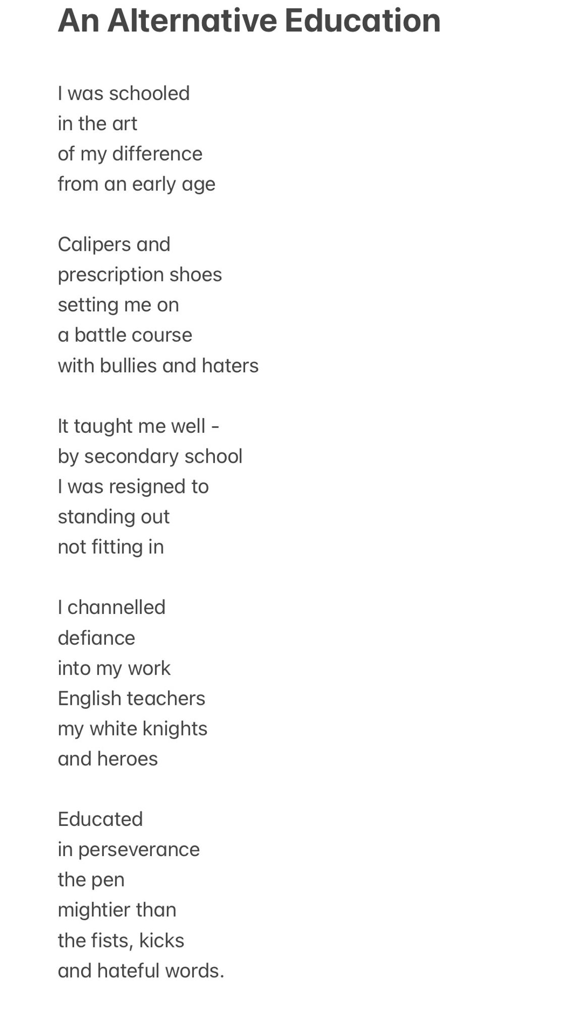 an Alternative Education  a poem by Debbie Ross

I was schooled in the art of my difference from an early age
Calipers and prescription shoes setting me on a battle course with bullies and haters
It taught me well - by secondary school
I was resigned to standing out not fitting in
I channelled defiance
into my work
English teachers my white knights and heroes
Educated in perseverance the pen mightier than the fists, kicks and hateful