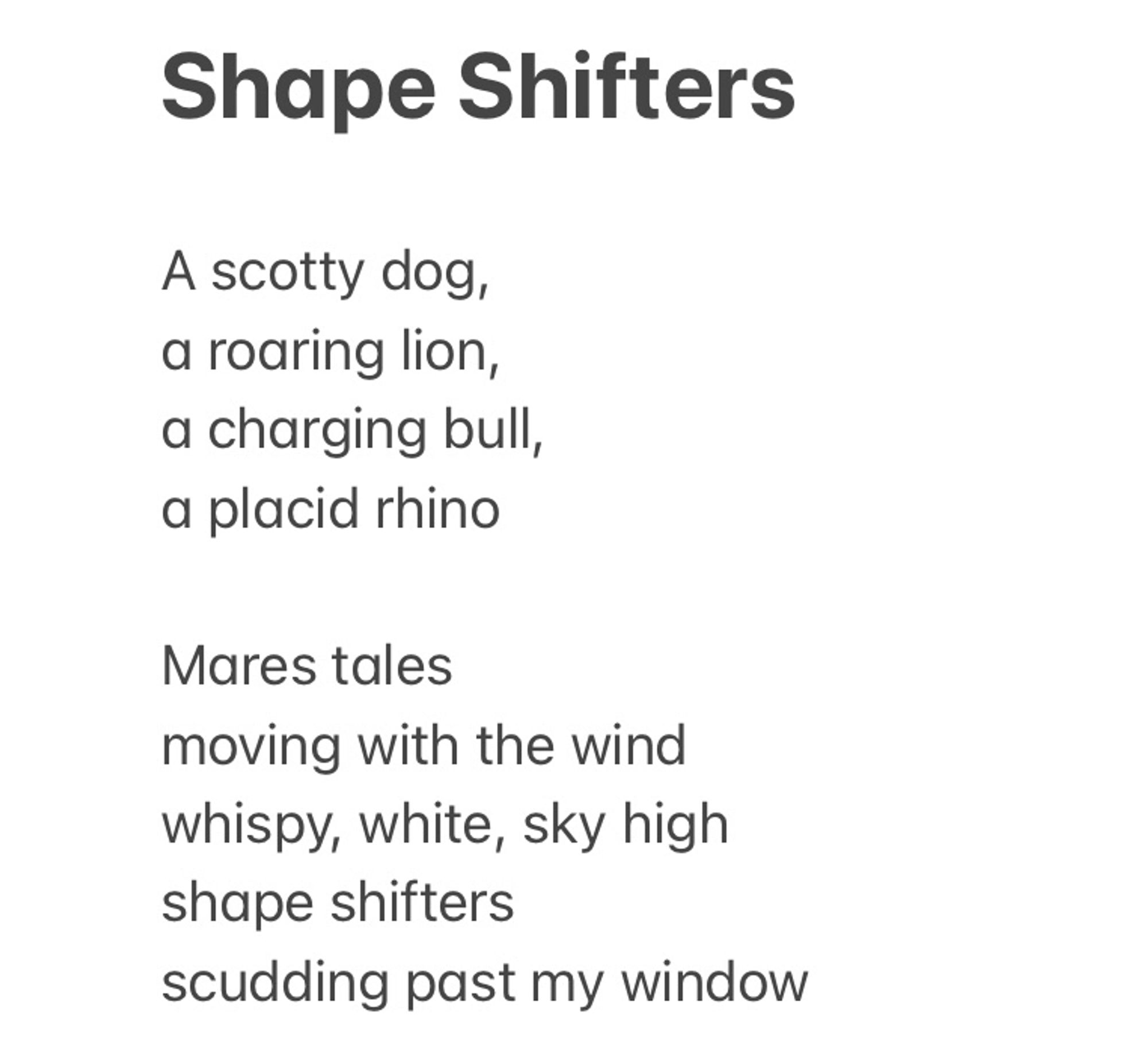 A poem about how clouds take on shapes in our imagination.

A scotty dog, a roaring lion, a charging bull,
a placid rhino
Mares tales moving with the wind whispy, white, sky high