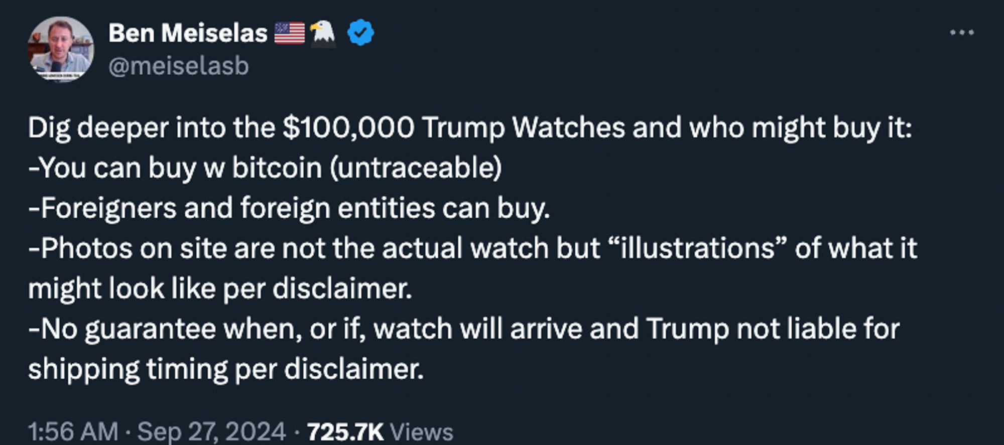 Ben Meiselas 🇺🇸🦅
@meiselasb
Dig deeper into the $100,000 Trump Watches and who might buy it:
-You can buy w bitcoin (untraceable)
-Foreigners and foreign entities can buy. 
-Photos on site are not the actual watch but “illustrations” of what it might look like per disclaimer. 
-No guarantee when, or if, watch will arrive and Trump not liable for shipping timing per disclaimer.
1:56 AM · Sep 27, 2024