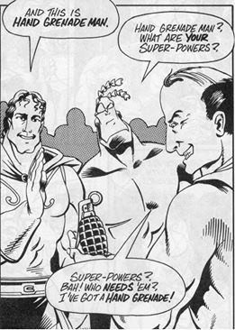 A picture from the original Tick B&W comic book from the early 1990s. From left to right are the heroically built Mighty Agrippa (Roman god of the aqueduct), the even more heroically built Tick, and Hand Grenade Man (a balding man with a nasty grin holding a hand grenade in his hand). They're at a heroes-only social club, and Agrippa is showing Tick around.

Agrippa: ...and this is Hand Grenade Man.
Tick: Hand Grenade Man? What are YOUR super-powers?
Hand Grenade Man: Super-powers? Bah! Who NEEDS 'em? I've got a HAND GRENADE!

(Canonically, Hand Grenade Man was a former US Army supply sergeant who stole a hand grenade when he left the service. His one ability is to look and sound VERY convincing when he says he'll set it off unless criminals surrender to him. I'm not sure what would happen if he met Tank Man.)