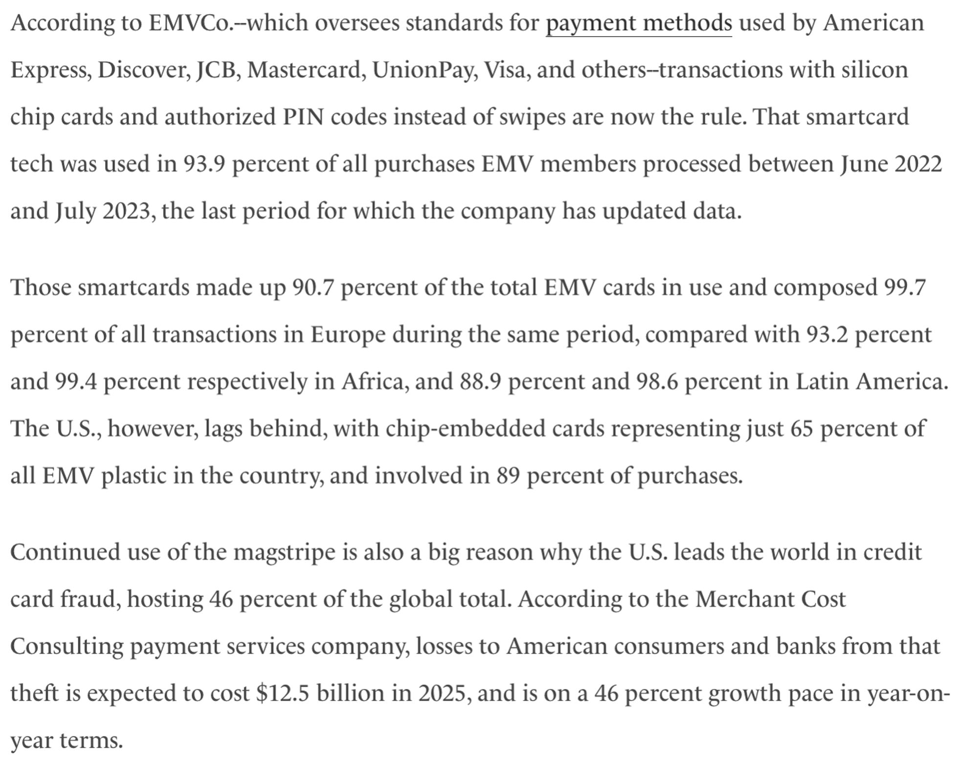 According to EMVCo.--which oversees standards for payment methods used by American Express, Discover, JCB, Mastercard, UnionPay, Visa, and others--transactions with silicon chip cards and authorized PIN codes instead of swipes are now the rule. That smartcard tech was used in 93.9 percent of all purchases EMV members processed between June 2022 and July 2023, the last period for which the company has updated data. 

Those smartcards made up 90.7 percent of the total EMV cards in use and composed 99.7 percent of all transactions in Europe during the same period, compared with 93.2 percent and 99.4 percent respectively in Africa, and 88.9 percent and 98.6 percent in Latin America. The U.S., however, lags behind, with chip-embedded cards representing just 65 percent of all EMV plastic in the country, and involved in 89 percent of purchases. 

Continued use of the magstripe is also a big reason why the U.S. leads the world in credit card fraud, hosting 46 percent of the global total. According to the Merchant Cost Consulting payment services company, losses to American consumers and banks from that theft is expected to cost $12.5 billion in 2025, and is on a 46 percent growth pace in year-on-year terms.