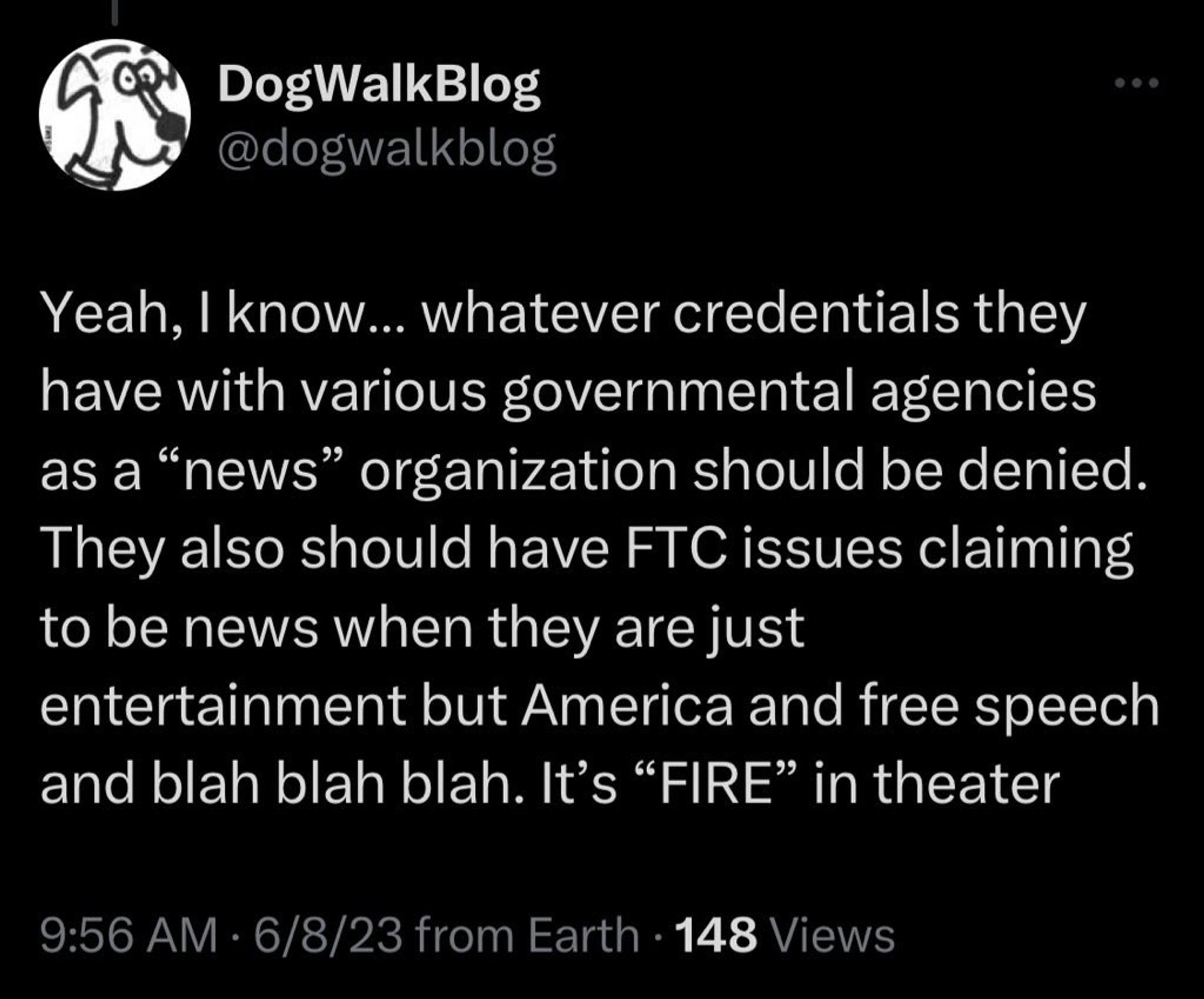 Screenshot of tweet:

DogWalkBlog @dogwalkblog: “Yeah, I know... whatever credentials they have with various governmental agencies as a ‘news’ organization should be denied. They also should have FTC issues claiming to be news when they are just entertainment but America and free speech and blah blah blah. It's ‘FIRE’ in theater.”