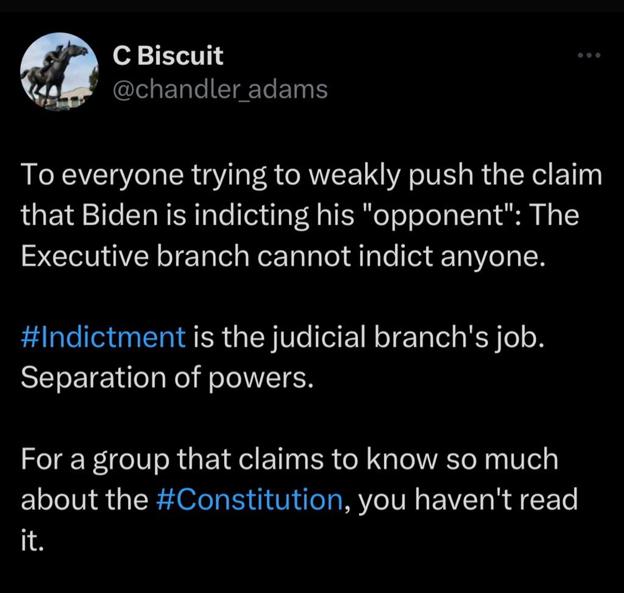 Screenshot of tweet:

C Biscuit @chandler_adams: “To everyone trying to weakly push the claim that Biden is indicting his ‘opponent’: The Executive branch cannot indict anyone. #Indictment is the judicial branch's job. Separation of powers. For a group that claims to know so much about the #Constitution, you haven’t read it.”