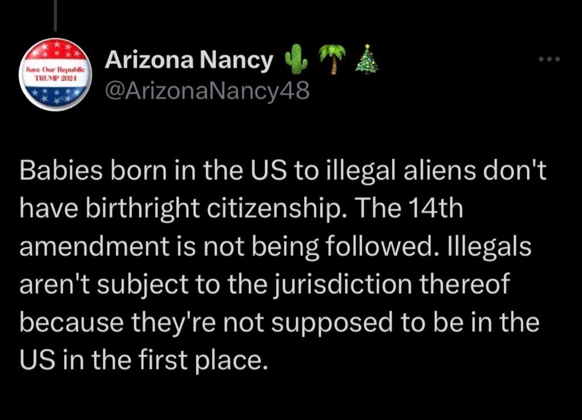 Screenshot of tweet:

Arizona Nancy @ArizonaNancy48: “Babies born in the US to illegal aliens don't have birthright citizenship. The 14th amendment is not being followed. Illegals aren't subject to the jurisdiction thereof because they're not supposed to be in the US in the first place.”