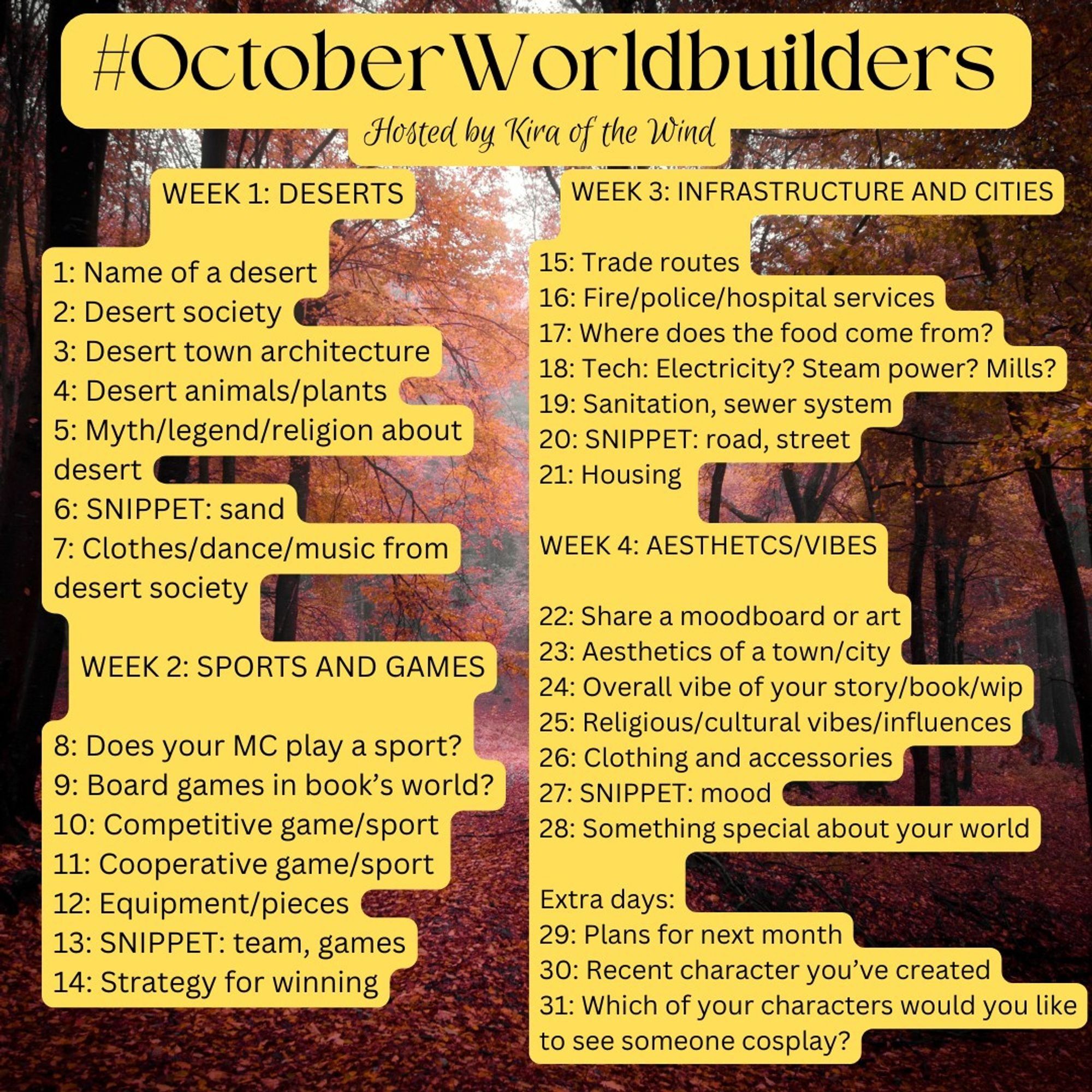 #OctoberWorldbuilders challenge, by @kiraofthewind.bsky.social

WEEK 1: DESERTS
1: Name of a desert
2: Desert society
3: Desert town architecture
4: Desert animals/plants
5: Myth/legend/religion
6: SNIPPET: sand
7: Clothes/dance/music

WEEK 2: SPORTS AND GAMES
8: Does your MC play?
9: OC board games?
10: Competitive game/sport
11: Cooperative game/sport
12: Equipment/pieces
13: SNIPPET: team, games
14: Strategy for winning

WEEK 3: INFRASTRUCTURE AND CITIES
15: Trade routes
16: Fire/police/hospital services
17: Where does the food come from?
18: Tech: energy types
19: Sanitation, sewer system
20: SNIPPET: road, street
21: Housing

WEEK 4: AESTHETCS/VIBES
22: Moodboard/art
23: Aesthetics of a town/city
24: Overall vibe of your story/book/wip
25: Religious/cultural vibes/influences
26: Clothing and accessories
27: SNIPPET: mood
28: Something special about your world

Extra days:
29: Plans for next month
30: Recent character created
31: Which characters would you like to see cosplayed?