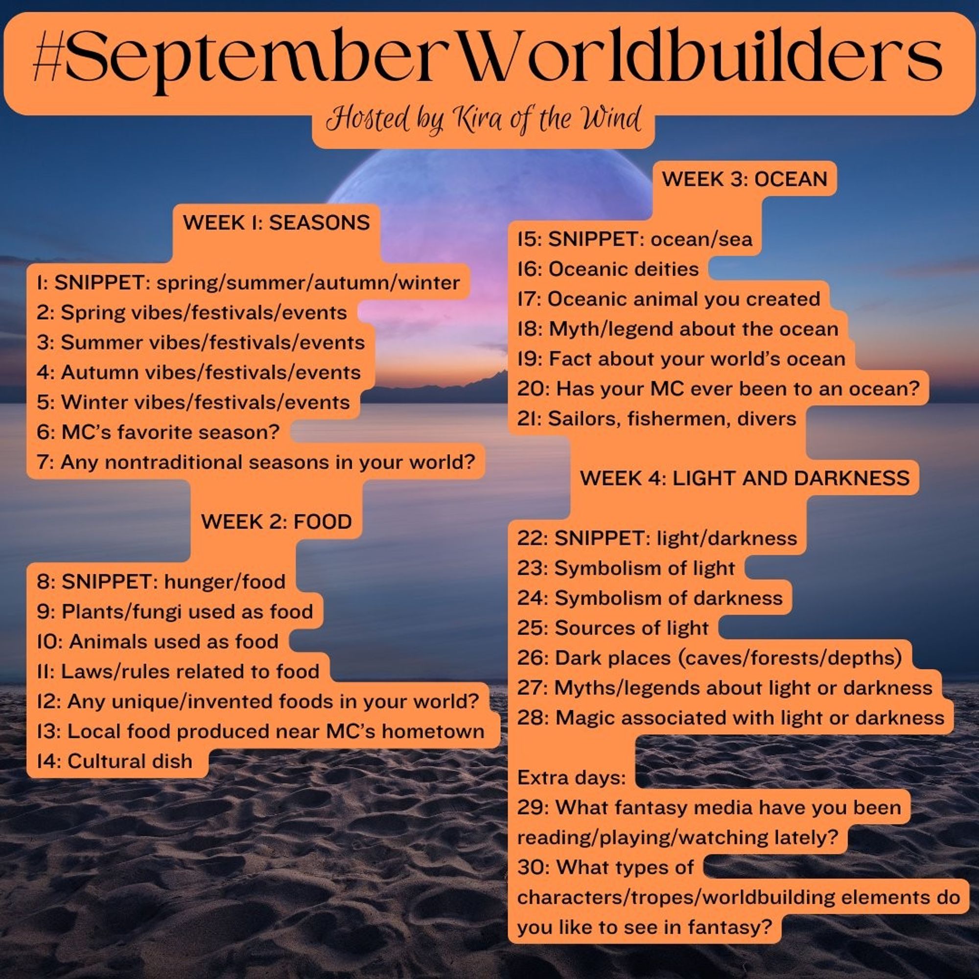 #SeptemberWorldbuilders challenge, by @kiraofthewind.bsky.social

WEEK 1: SEASONS
1: Snippet: season
2: Spring
3: Summer
4: Autumn
5: Winter
6: MC's favorite season
7: Any nontraditional seasons?

WEEK 2: FOOD
8: Snippet: hunger/food
9: Edible plants/fungi
10: Edible animals
11: Laws/rules about food
12: Unique/invented foods
13: Local food near MC's hometown
14: Cultural dish

WEEK 3: OCEAN
15: Snippet: ocean/sea
16: Oceanic deities
17: Oceanic animal you created
18: Myth/legend about ocean
19: Fact about ocean
20: Has your MC ever been to ocean?
21: Sailors, fishermen, divers

WEEK 4: LIGHT AND DARKNESS
22: Snippet: light/darkness
23: Light
24: Darkness
25: Sources of light
26: Dark places
27: Myths/legends
28: Magic associated

EXTRA:
29: What fantasy media have you consumed lately?
30: Things you like to see in fantasy